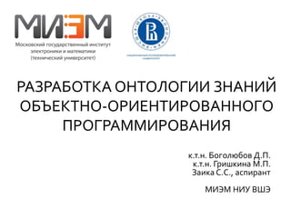 РАЗРАБОТКА ОНТОЛОГИИ ЗНАНИЙ 
ОБЪЕКТНО-ОРИЕНТИРОВАННОГО 
ПРОГРАММИРОВАНИЯ 
к.т.н. Боголюбов Д.П. 
к.т.н. Гришкина М.П. 
Заика С.С., аспирант 
МИЭМ НИУ ВШЭ 
 