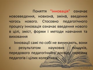 Поняття "інновація" означає 
нововведення, новизна, зміна, введення 
чогось нового. Стосовно педагогічного 
процесу інновація означає введення нового 
в цілі, зміст, форми і методи навчання та 
виховання 
Інновації самі по собі не виникають, вони 
є результатом наукових пошуків, 
передового педагогічного досвіду окремих 
педагогів і цілих колективів. 
 