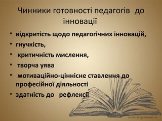Чинники готовності педагогів до 
інновації 
• відкритість щодо педагогічних інновацій, 
• гнучкість, 
• критичність мислення, 
• творча уява 
• мотиваційно-ціннісне ставлення до 
професійної діяльності 
• здатність до рефлексії 
 