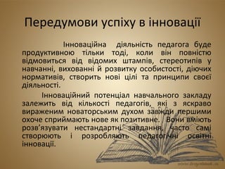 Передумови успіху в інновації 
Інноваційна діяльність педагога буде 
продуктивною тільки тоді, коли він повністю 
відмовиться від відомих штампів, стереотипів у 
навчанні, вихованні й розвитку особистості, діючих 
нормативів, створить нові цілі та принципи своєї 
діяльності. 
Інноваційний потенціал навчального закладу 
залежить від кількості педагогів, які з яскраво 
вираженим новаторським духом завжди першими 
охоче сприймають нове як позитивне. Вони вміють 
розв’язувати нестандартні завдання, часто самі 
створюють і розробляють педагогічні освітні 
інновації. 
 