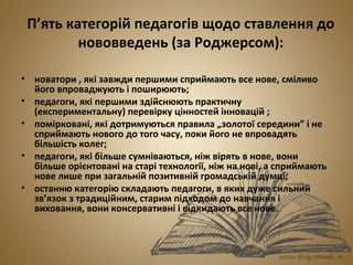 П’ять категорій педагогів щодо ставлення до 
нововведень (за Роджерсом): 
• новатори , які завжди першими сприймають все нове, сміливо 
його впроваджують і поширюють; 
• педагоги, які першими здійснюють практичну 
(експериментальну) перевірку цінностей інновацій ; 
• помірковані, які дотримуються правила „золотої середини” і не 
сприймають нового до того часу, поки його не впровадять 
більшість колег; 
• педагоги, які більше сумніваються, ніж вірять в нове, вони 
більше орієнтовані на старі технології, ніж на нові, а сприймають 
нове лише при загальній позитивній громадській думці; 
• останню категорію складають педагоги, в яких дуже сильний 
зв’язок з традиційним, старим підходом до навчання і 
виховання, вони консервативні і відкидають все нове. 
