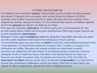 Η ΤΕΧΝΗ ΤΩΝ ΚΥΚΛΑΔΙΤΩΝ 
Οι Κυκλαδίτες ήταν σπουδαίοι τεχνίτες. Κατασκεύαζαν μυτερές λεπίδες και άλλα εργαλεία 
από οψιανό. Ο οψιανός είναι μια μαύρη, πολύ σκληρή πέτρα που έβγαινε στη Μήλο. 
Αργότερα, όταν έμαθαν να χρησιμοποιούν το χαλκό, έφτιαξαν καλύτερα εργαλεία, όπως 
μαχαίρια και πριόνια, σφυριά και σμίλες. Μ’ αυτά κατασκεύαζαν αγγεία σε διάφορα σχήματα 
από λευκό μάρμαρο που έβγαινε στη Νάξο και την Πάρο. 
Ήταν όμως και σπουδαίοι καλλιτέχνες. Τα πήλινα αγγεία τους τα διακοσμούσαν απ’ έξω 
με πολύ ωραία σχέδια. Πολλά από αυτά είχαν σχήματα ζώων. Άλλα είχαν σχήμα τηγανιού και 
γι αυτό ονομάζονται τηγανόσχημα. 
Έφτιαχναν επίσης ωραία κοσμήματα, καρφίτσες, βραχιόλια, δαχτυλίδια από ασήμι και χαλκό 
και πολύ ωραία περιδέραια από κοχύλια και πολύχρωμες πέτρινες χάντρες. 
Τα σπουδαιότερα έργα τους όμως ήταν τα ειδώλια. Αυτά ήταν μικρά αγάλματα φτιαγμένα από 
λευκό μάρμαρο. Τα περισσότερα παρίσταναν γυναίκες, θεές ή νύμφες, με τα χέρια τους 
διπλωμένα στο στήθος. Έφτιαχναν και ανδρικά ειδώλια που παρίσταναν κυνηγούς, 
μουσικούς και ανθρώπους που γλεντούσαν. Οι Κυκλαδίτες έμποροι πουλούσαν αυτά που 
έφτιαχναν σε όλο το Αιγαίο και κυρίως στην Κρήτη. Στην Κρήτηγνώρισαν την τέχνη των 
Μινωιτών και επειδή τους άρεσε πολύ, την έφεραν στα νησιά τους. Έτσι στην πόλη του 
Ακρωτηρίου της Θήρας, έχτισαν ωραία σπίτια με θαυμάσιεςτοιχογραφίες, που παριστάνουν 
πουλιά, ζώα, λουλούδια κι ανθρώπους εκείνης της εποχής. Όλα αυτά τα έργα τέχνης, που 
έφεραν στο φως οι αρχαιολόγοι, βρίσκονται τώρα σε διάφορα μουσεία. 
 