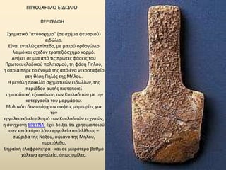 ΠΤΥΟΣΧΗΜΟ ΕΙΔΩΛΙΟ 
ΠΕΡΙΓΡΑΦΗ 
Σχηματικό "πτυόσχημο" (σε σχήμα φτυαριού) 
ειδώλιο. 
Είναι εντελώς επίπεδο, με μακρύ ορθογώνιο 
λαιμό και σχεδόν τραπεζιόσχημο κορμό. 
Ανήκει σε μια από τις πρώτες φάσεις του 
Πρωτοκυκλαδικού πολιτισμού, τη φάση Πηλού, 
η οποία πήρε το όνομά της από ένα νεκροταφείο 
στη θέση Πηλός της Μήλου. 
Η μεγάλη ποικιλία σχηματικών ειδωλίων, της 
περιόδου αυτής πιστοποιεί 
τη σταδιακή εξοικείωση των Κυκλαδιτών με την 
κατεργασία του μαρμάρου. 
Μολονότι δεν υπάρχουν σαφείς μαρτυρίες για 
τον 
εργαλειακό εξοπλισμό των Κυκλαδιτών τεχνιτών, 
η σύγχρονη ΈΡΕΥΝΑ έχει δείξει ότι χρησιμοποιού 
σαν κατά κύριο λόγο εργαλεία από λίθους – 
σμύριδα της Νάξου, οψιανό της Μήλου, 
πυριτόλιθο, 
θηραϊκή ελαφρόπετρα - και σε μικρότερο βαθμό 
χάλκινα εργαλεία, όπως σμίλες. 
 