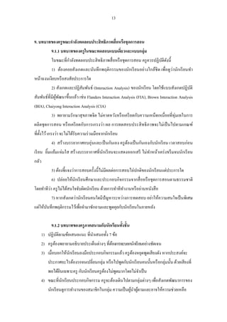 13 
9. บทบาทของครูขณะกาลังทดลอบประสิทธิภาพสื่อหรือชุดการสอน 
9.1.1 บทบาทของครูในขณะทดสอบแบบเดี่ยวและแบบกลุ่ม 
ในขณะที่กาลังทดลอบประสิทธิภาพสื่อหรือชุดการสอน ครูควรปฏิบัติดังนี้ 
1) ต้องคอยสังเกตและบันทึกพฤติกรรมของนักเรียนอย่างใกล้ชิด เพื่อดูว่านักเรียนทา หน้าฉงนเงียบหรือสงสัยประการใด 
2) สังเกตและปฏิสัมพันธ์ (Interaction Analysis) ของนักเรียน โดยใช้แบบสังเกตปฏิบัติ สัมพันธ์ที่มีผู้พัฒนาขึ้นแล้ว เช่น Flanders Interaction Analysis (FIA), Brown Interaction Analysis (BIA), Chaiyong Interaction Analysis (CIA) 
3) พยายามรักษาสุขภาพจิต ไม่คาดหวังหรือเครียดกับความเหน็ดเหนื่อยที่ทุ่มเทในการ ผลิตชุดการสอน หรือเครียดกับการเกรงว่า ผล การทดสอบประสิทธิภาพจะไม่เป็นไปตามเกณฑ์ ที่ตั้งไว้ เกรงว่า จะไม่ได้รับความร่วมมือจากนักเรียน 
4) สร้างบรรยากาศอบอุ่นและเป็นกันเอง ครูต้องเป็นกันเองกับนักเรียน เวลาสอบก่อน เรียน ยิ้มแย้มแจ่มใส สร้างบรรยากาศที่นักเรียนจะแสดงออกเสรี ไม่ทาหน้าเคร่งขรึมจนนักเรียน กลัว 
5) ต้องชี้แจงว่าการสอบครั้งนี้ไม่มีผลต่อการสอบไล่ปกติของนักเรียนแต่ประการใด 
6) ปล่อยให้นักเรียนศึกษาและประกอบกิจกรรมจากสื่อหรือชุดการสอนตามธรรมชาติ โดยทาทีว่า ครูไม่ได้สนใจจับผิดนักเรียน ด้วยการทาทีทางานหรืออ่านหนังสือ 
7) หากสังเกตว่านักเรียนคนใดมีปัญหาระหว่างการทดสอบ อย่าให้ความสนใจเป็นพิเศษ แต่ให้บันทึกพฤติกรรมไว้เพื่อจามาซักถามและพูดคุยกับนักเรียนในภายหลัง 
9.1.2 บทบาทของครูภาคสนามกับนักเรียนทั้งชั้น 
1) ปฏิบัติตามข้อเสนอแนะ ที่นาเสนอทั้ง 7 ข้อ 
2) ครูต้องพยายามอธิบายประเด็นต่างๆ ที่ต้องการจะบอกนักเรียนอย่างชัดเจน 
3) เมื่อบอกให้นักเรียนลงมือประกอบกิจกรรมแล้ว ครูต้องหยุดพูดเสียงดัง หากประสงค์จะ ประกาศอะไรต้องรอจนเปลี่ยนกลุ่ม หรือไปพูดกับนักเรียนคนนั้นหรือกลุ่มนั้น ด้วยเสียงที่ พอได้ยินเฉพาะครู กับนักเรียนครูต้องไม่พูดมากโดยไม่จาเป็น 
4) ขณะที่นักเรียนประกอบกิจกรรม ครูจะต้องเดินไปตามกลุ่มต่างๆ เพื่อสังเกตพัฒนาการของ นักเรียนดูการทางานของสมาชิกในกลุ่ม ความเป็นผู้นาผู้ตามและอาจให้ความช่วยเหลือ  