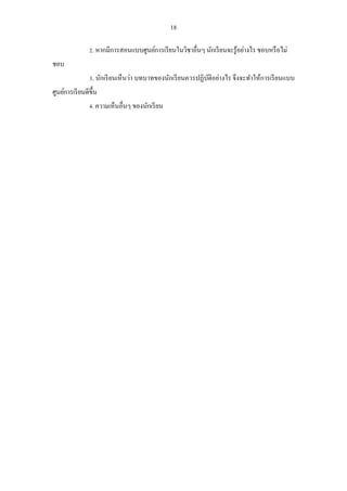 18 
2. หากมีการสอนแบบศูนย์การเรียนในวิชาอื่นๆ นักเรียนจะรู้อย่างไร ชอบหรือไม่ ชอบ 
3. นักเรียนเห็นว่า บทบาทของนักเรียนควรปฏิบัติอย่างไร จึงจะทาให้การเรียนแบบ ศูนย์การเรียนดีขึ้น 
4. ความเห็นอื่นๆ ของนักเรียน 
