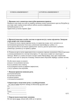 УСМЕНА КЊИЖЕВНОСТ АУТОРСКА КЊИЖЕВНОСТ 
5. Препиши текст саопштења поштујући правописна правила. 
Пацијенти који имају код себе не оверену књижицу немогу реализовати преглед.Потребно је 
да се јаве зори главној сестри небили добили додатне информацие. 
За божић радимо од 7-9 
Здравствена установа Здравко Дрен 1 
_______________________________________________________________________________ 
_______________________________________________________________________________ 
_______________________________________________________________________________ 
_______________________________________________________________________________ 
6. Прочитај пажљиво следеће текстове и одреди шта је у њима заједничко. Заокружи 
слова испред два тачна одговора. 
А. Романса је епско-лирска народна песма, по карактеру ведра, често духовита и са 
неочекиваним решењима.Тема која у романсама преовлађује је љубав, и то 
чулна,еротска.После наглашено драматичног заплета, расплет разноликих љубавних 
доживљаја у романси је по правилу срећан. 
________________________________________________________________________ 
Б. Романса је врста песме карактеристична за шпанску народну књижевност.Има је претежно 
у усменој књижевности и постаје популарна у 15. веку када се први пут сакупљају и 
записују. Живот је у њима сагледан са ведре стране.Преовлађују лаки, врло занимљиви 
заплети, који само за тренутак отежавају човеков живот.Најчешће обрађује љубавне мотиве. 
Из оба текста може се сазнати: 
а) када и где је романса настала; 
б) да се романсе могу певати; 
в) да је романса песма са срећним завршетком; 
г) да је љубавна тема најчешћа. 1 
7. Подвуци правилно написане речи. 
а) изчупао/ишчупао 
б) оделење/одељење 
в) гризен/грижен 
г) потценити/подценити 1 
8.Одреди врсту подвучених речи у следећој реченици. 
Ух, ала је тешко научити лекцију из биологије за један дан! 
Ух______________________ 
ала_____________________ 
је______________________ 
тешко___________________ 
за_______________________ 0,5/1 
9. Одреди падеж подвучених заменица. 
Не иди преда мном, можда нећу моћи да те пратим. 
 