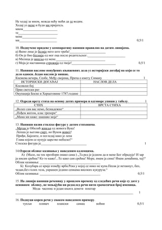 Не ходај за мном, можда нећу моћи да те водим. 
Ходај уз мене и буди ми пријатељ. 
мном_____________________ 
те________________________ 
мене_____________________ 
ми_______________________ 0,5/1 
10. Подвучене придеве у компаративу напиши правилно на датим линијама. 
а) Њено лице је белије него што треба!______________________ 
б) Он је био беснији од мог оца после родитељског._______________________ 
в) Милица је вишља од мене.______________________________ 
г) Моја је наставница строжија од твоје!___________________________ 0,5/1 
11. Напиши наслове понуђених књижевних дела уз историјски догађај на који се то 
дело односи. Један наслов је вишак. 
Кнежева вечера, Сеобе, Међу својима, Прича о кмету Симану 1 
ИСТОРИЈСКИ ДОГАЂАЈ НАСЛОВ ДЕЛА 
Косовски бој 
Први светски рат 
Окупација Босне и Херцеговине 1787.године 
12. Одреди врсту стиха на основу датих примера и одговоре упиши у табелу. 1 
СТИХ ВРСТА СТИХА 
„Волео сам вас немо, безнадежно“ 
„Пођем житом, клас трепери“ 
„Мама ми каже: шашаво моје“ 
13. Напиши назив стилске фигуре у датим стиховима. 
„Мртав је Обилић живљи од живога Вука! 
Лепша је његова смрт, но Вуков живот! 
Приђи, Бајазите, и погледај како је лепа 
Глава којом се купује царство небеско!“ 
Стилска фигура је____________________________ 1 
14.Одреди облике казивања у наведеним одломцима. 
А) (Мало, па тек прозбори онако сама:) „Та ред је једном да и мене Бог обрадује! И зар 
ја нисам срећна? Ко то каже!...Те како сам срећна! Море, имам ја сина! Имам домаћина, хеј!“ 
Облик казивања: _____________________________________ 
Б) Колубара се крије између врба.Река у којој се нико не купа.Песак је нетакнут, бео, 
чедан,без голих тела, украшен једино сенкама високих кукуруза.“ 
Облик казивања: _____________________________________ 0,5/1 
15. На линији напиши реченицу у прошлом времену од следећих речи које су дате у 
основном облику, не мењајући ни редослед речи нити граматички број именица. 
Мода часопис и један књига донети поштар 
________________________________________________________________________ 1 
16. Подвуци корен речи у сваком наведеном примеру. 
тупљи пливач плански самац ноћни 0,5/1 
 