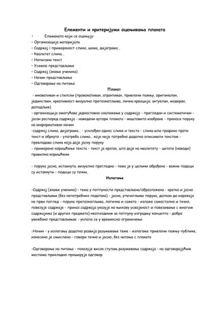 Елементи и критеријуми оцењивања плаката 
• Елемената који се оцењују: 
– Организација материјала 
– Садржај i примереност слика, шема, дијаграма… 
– Квалитет слика… 
– Написани текст 
– Усмено представљање 
– Садржај (знање ученика) 
– Начин представљања 
– Одговарање на питања 
Плакат 
- иновативан и стилски (провокативан, атрактиван, привлачи пажњу, оригиналан, 
јединствен, креативност визуално препознатљива, лична креација; актуелан, модеран, 
допадљив) 
- организација омогућава једноставно сналажење у садржају - прегледан и систематичан - 
јасан распоред садржаја - наведени аутори плаката - маштовито изабране - преносе поруку 
на информативан начин 
-садржај слика, дијаграма… - усклађен однос слике и текста - слика или графика прати 
текст и обрнуто - употреба слика… које није потребно додатно описивати текстом - 
превладава слика која даје јасну поруку 
- примерено коришћење текста - текст је кратак, што даје на квалитету - цитати (наводи) 
правилно коришћени 
- порука јасна, истакнута, визуелно прегледна - тема је у целини обрађена - важни подаци 
су истакнути - подаци су тачни, 
Излагање 
-Садржај (знање ученика) - тема у потпуности представљена/образложена - кратко и јасно 
представљање (без непотребних података) - јасна, упечатљива порука, долази до изражаја 
на први поглед - порука препознатљива, логична и сажета - излаже самостално и тачно, 
повезује садржаје - приказ садржаја указује на њихову усвојеност и повезивање с многим 
садржајима (и других предмета) неопходним за потпуну изградњу концепта - добро 
увежбано представљањае - уклапа се у временско ограничење 
-Начин - у излагању додатно развија разумевање теме - излагање привлачи пажњу публике, 
изнесено је смислено - говори течно и јасно, без читања с плаката 
-Одговарање на питања - показује висок ступањ разумевања садржаја - на одговарајућим 
местима прикладно проширује одговор 
 