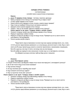 НАРОДНА ЕПСКА ПОЕЗИЈА 
-систематизација- 
- изложба паноа са резултатима истраживања - 
Водичи: 
1 . група : О народној епској поезији – постанак, тематика, функција 
· Каква је народна епска поезија по постанку? Ко је ствара и како? 
· О чему говоре народне епске песме? 
· Каква је била улога народних епских песама у животу наших предака? 
· Када и како је извођена? (Консултујте наставника музичког.) 
· Наведите опште одлике народне епске поезије. 
· Подела - Како је све могуће поделити народну епску поезију? 
Општи задатак за све групе: Галерија ликова и могући сусрети 
· Сачините галерију ликова који обележавају народну епску поезију. 
· Издвојте најважније особине ликова. 
· Издвојте историјске догађаје за које их везује песма. Проверите да ли су заиста могли 
учествовати у тим догађајима. 
· Уочите њихове могуће сусрете. 
Представите своје истраживање на начин који вам највише одговара (мапе, осе, слике, 
ппт).Уз језичко представљање дозвоњене су и илустрације, различите врсте слова, боја и свега 
онога што ће вашу презентацију учинити и визелно привлачном и занимљивом слушаоцима. 
Било би сјајно да, они који то желе, насликају неку од илустрација. 
Било би добро да издвојите неке занимљиве стихове који су се претворили у сентенце. 
Не заборавите да ваше излагање треба да буде јасно и прецизно. 
Излагачи: 
2 . група : Неисторијски циклус 
1. О којим личностима и догађајима говоре епске песме неисторијског ( легендарног) циклуса? 
2. Да ли ове песме имају епски начин казивања? 
3. Које мотиве опевају? 
4. На коју књижевну врсту подсећају ове песме? 
5. Које елементе митологије садрже? 
6. Које су најлепше песме овог циклуса? 
Општи задатак за све групе: Галерија ликова и могући сусрети 
· Сачините галерију ликова који обележавају народну епску поезију. 
· Издвојте најважније особине ликова. 
· Издвојте историјске догађаје за које их везује песма. Проверите да ли су заиста могли 
учествовати у тим догађајима. 
· Уочите њихове могуће сусрете. 
Представите своје истраживање на начин који вам највише одговара (мапе, осе, слике, 
ппт).Уз језичко представљање дозвоњене су и илустрације, различите врсте слова, боја и свега 
 