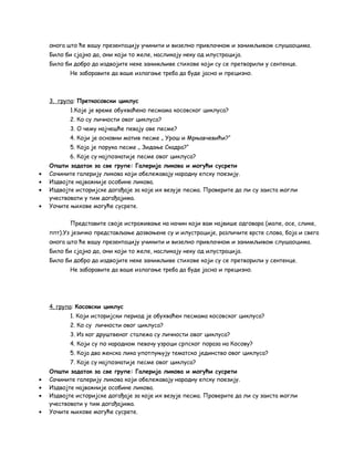онога што ће вашу презентацију учинити и визелно привлачном и занимљивом слушаоцима. 
Било би сјајно да, они који то желе, насликају неку од илустрација. 
Било би добро да издвојите неке занимљиве стихове који су се претворили у сентенце. 
Не заборавите да ваше излагање треба да буде јасно и прецизно. 
3. група : Преткосовски циклус 
1.Које је време обухваћено песмама косовског циклуса? 
2. Ко су личности овог циклуса? 
3. О чему најчешће певају ове песме? 
4. Који је основни мотив песме „ Урош и Мрњавчевићи?“ 
5. Која је порука песме „ Зидање Скадра?“ 
6. Које су најпознатије песме овог циклуса? 
Општи задатак за све групе: Галерија ликова и могући сусрети 
· Сачините галерију ликова који обележавају народну епску поезију. 
· Издвојте најважније особине ликова. 
· Издвојте историјске догађаје за које их везује песма. Проверите да ли су заиста могли 
учествовати у тим догађајима. 
· Уочите њихове могуће сусрете. 
Представите своје истраживање на начин који вам највише одговара (мапе, осе, слике, 
ппт).Уз језичко представљање дозвоњене су и илустрације, различите врсте слова, боја и свега 
онога што ће вашу презентацију учинити и визелно привлачном и занимљивом слушаоцима. 
Било би сјајно да, они који то желе, насликају неку од илустрација. 
Било би добро да издвојите неке занимљиве стихове који су се претворили у сентенце. 
Не заборавите да ваше излагање треба да буде јасно и прецизно. 
4. група : Косовски циклус 
1. Који историјски период је обухваћен песмама косовског циклуса? 
2. Ко су личности овог циклуса? 
3. Из ког друштвеног сталежа су личности овог циклуса? 
4. Који су по народном певачу узроци српског пораза на Косову? 
5. Која два женска лика употпуњују тематско јединство овог циклуса? 
7. Које су најпознатије песме овог циклуса? 
Општи задатак за све групе: Галерија ликова и могући сусрети 
· Сачините галерију ликова који обележавају народну епску поезију. 
· Издвојте најважније особине ликова. 
· Издвојте историјске догађаје за које их везује песма. Проверите да ли су заиста могли 
учествовати у тим догађајима. 
· Уочите њихове могуће сусрете. 
 