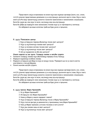 Представите своје истраживање на начин који вам највише одговара (мапе, осе, слике, 
ппт).Уз језичко представљање дозвоњене су и илустрације, различите врсте слова, боја и свега 
онога што ће вашу презентацију учинити и визелно привлачном и занимљивом слушаоцима. 
Било би сјајно да, они који то желе, насликају неку од илустрација. 
Било би добро да издвојите неке занимљиве стихове који су се претворили у сентенце. 
Не заборавите да ваше излагање треба да буде јасно и прецизно. 
5. група: Покосовски циклус 
1. Који историјски период обухватају песме овог циклуса? 
2. Који су најпознатији ликови овог циклуса? 
3. Који су основни мотиви песама овог циклуса? 
4. Које су најпознатије песме овог циклуса? 
5. Шта је заједничко за оба ова циклуса? 
Општи задатак за све групе: Галерија ликова и могући сусрети 
· Сачините галерију ликова који обележавају народну епску поезију. 
· Издвојте најважније особине ликова. 
· Издвојте историјске догађаје за које их везује песма. Проверите да ли су заиста могли 
учествовати у тим догађајима. 
· Уочите њихове могуће сусрете. 
Представите своје истраживање на начин који вам највише одговара (мапе, осе, слике, 
ппт).Уз језичко представљање дозвоњене су и илустрације, различите врсте слова, боја и свега 
онога што ће вашу презентацију учинити и визелно привлачном и занимљивом слушаоцима. 
Било би сјајно да, они који то желе, насликају неку од илустрација. 
Било би добро да издвојите неке занимљиве стихове који су се претворили у сентенце. 
Не заборавите да ваше излагање треба да буде јасно и прецизно. 
6. група: Циклус Марка Краљевића 
1. Ко је Марко Краљевић? 
2. Историјски лик Марка Краљевића? 
3. Какав је Марко у машти народног певача? 
4. Који историјски период обухватају песме о Марку Краљевићу? 
5. Која стилска фигура је доминантна у приказивању лика Марка Крањевића? 
6. Како је Марко приказан у епским песмама и кога штити? 
7. Које још ликове знаш из овог циклуса? 
8. Које су најпознатије песме овог циклуса? 
 