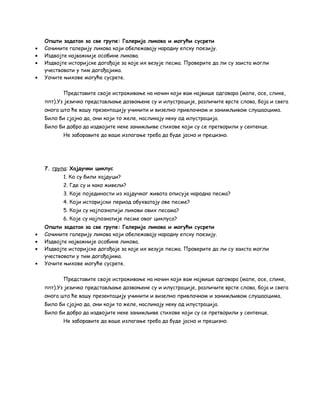 Општи задатак за све групе: Галерија ликова и могући сусрети 
· Сачините галерију ликова који обележавају народну епску поезију. 
· Издвојте најважније особине ликова. 
· Издвојте историјске догађаје за које их везује песма. Проверите да ли су заиста могли 
учествовати у тим догађајима. 
· Уочите њихове могуће сусрете. 
Представите своје истраживање на начин који вам највише одговара (мапе, осе, слике, 
ппт).Уз језичко представљање дозвоњене су и илустрације, различите врсте слова, боја и свега 
онога што ће вашу презентацију учинити и визелно привлачном и занимљивом слушаоцима. 
Било би сјајно да, они који то желе, насликају неку од илустрација. 
Било би добро да издвојите неке занимљиве стихове који су се претворили у сентенце. 
Не заборавите да ваше излагање треба да буде јасно и прецизно. 
7. група: Хајдучки циклус 
1. Ко су били хајдуци? 
2. Где су и како живели? 
3. Које појединости из хајдучког живота описује народна песма? 
4. Који историјски период обухватају ове песме? 
5. Који су најпознатији ликови ових песама? 
6. Које су најпознатије песме овог циклуса? 
Општи задатак за све групе: Галерија ликова и могући сусрети 
· Сачините галерију ликова који обележавају народну епску поезију. 
· Издвојте најважније особине ликова. 
· Издвојте историјске догађаје за које их везује песма. Проверите да ли су заиста могли 
учествовати у тим догађајима. 
· Уочите њихове могуће сусрете. 
Представите своје истраживање на начин који вам највише одговара (мапе, осе, слике, 
ппт).Уз језичко представљање дозвоњене су и илустрације, различите врсте слова, боја и свега 
онога што ће вашу презентацију учинити и визелно привлачном и занимљивом слушаоцима. 
Било би сјајно да, они који то желе, насликају неку од илустрација. 
Било би добро да издвојите неке занимљиве стихове који су се претворили у сентенце. 
Не заборавите да ваше излагање треба да буде јасно и прецизно. 
 