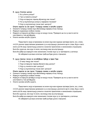 8. група: Ускочки циклус 
1. Ко су били ускоци? 
2. Где су живели ускоци? 
3. Који историјски период обухватају ове песме? 
4. Ко су најпознатији ускоци у народним песмама? 
5. Које су најпознатије песме овог циклуса? 
Општи задатак за све групе: Галерија ликова и могући сусрети 
· Сачините галерију ликова који обележавају народну епску поезију. 
· Издвојте најважније особине ликова. 
· Издвојте историјске догађаје за које их везује песма. Проверите да ли су заиста могли 
учествовати у тим догађајима. 
· Уочите њихове могуће сусрете. 
Представите своје истраживање на начин који вам највише одговара (мапе, осе, слике, 
ппт).Уз језичко представљање дозвоњене су и илустрације, различите врсте слова, боја и свега 
онога што ће вашу презентацију учинити и визелно привлачном и занимљивом слушаоцима. 
Било би сјајно да, они који то желе, насликају неку од илустрација. 
Било би добро да издвојите неке занимљиве стихове који су се претворили у сентенце. 
Не заборавите да ваше излагање треба да буде јасно и прецизно. 
9. група: Циклус песам за ослобођење Србије и Црне Горе 
1. О чему певају ове песме? 
2. Који историјски период обухвата овај циклус? 
3. Које су личности овог циклуса? 
4. Које су најпознатије песме овог циклуса? 
Општи задатак за све групе: Галерија ликова и могући сусрети 
· Сачините галерију ликова који обележавају народну епску поезију. 
· Издвојте најважније особине ликова. 
· Издвојте историјске догађаје за које их везује песма. Проверите да ли су заиста могли 
учествовати у тим догађајима. 
· Уочите њихове могуће сусрете. 
Представите своје истраживање на начин који вам највише одговара (мапе, осе, слике, 
ппт).Уз језичко представљање дозвоњене су и илустрације, различите врсте слова, боја и свега 
онога што ће вашу презентацију учинити и визелно привлачном и занимљивом слушаоцима. 
Било би сјајно да, они који то желе, насликају неку од илустрација. 
Било би добро да издвојите неке занимљиве стихове који су се претворили у сентенце. 
Не заборавите да ваше излагање треба да буде јасно и прецизно. 
 