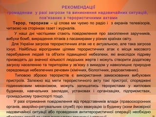 РЕКОМЕНДАЦІЇ 
громадянам у разі загрози та виникнення надзвичайних ситуацій, 
пов'язаних з терористичними актами 
Терор, тероризм – ці слова ми чуємо по радіо і з екранів телевізорів, 
читаємо на сторінках газет і журналів. 
У наші дні частішими стають повідомлення про захоплення заручників, 
вибухи бомб, викрадення літаків з пасажирами у різних країнах світу. 
Для України загроза терористичних атак не є актуальною, але така загроза 
існує. Найбільш вірогідними цілями терористичних атак є місця масового 
перебування людей та об'єкти підвищеної небезпеки, які внаслідок підриву 
призводять до значної кількості людських жертв і можуть створити додаткову 
загрозу населенню та територіям у зв’язку з викидом у навколишнє природне 
середовище небезпечних речовин (хімічних, біологічних, радіоактивних). 
Типовою зброєю терористів є використання замаскованих вибухових 
пристроїв. Залежно від мети терористичного акту такі пристрої, споряджені 
годинниковим механізмом, можуть залишатись терористами у житлових 
будинках, навчальних закладах, установах і організаціях, підприємствах, 
громадському транспорті тощо. 
У разі отримання повідомлення від представників влади (правоохоронних 
органів, аварійно-рятувальних служб) про евакуацію із будинку (зони ймовірної 
надзвичайної ситуації або проведення антитерористичної операції) необхідно 
зберігати спокій та чітко виконувати отримані інструкції. 16 
 