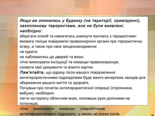 Якщо ви опинились у будинку (на території, приміщенні), 
захопленому терористами, але не були виявлені, 
необхідно: 
зберігати спокій та намагатись уникнути контакту з терористами; 
якомога тихіше повідомити правоохоронні органи про терористичну 
атаку, а також про своє місцезнаходження; 
не курити; 
не наближатись до дверей та вікон; 
чітко виконувати інструкції та команди правоохоронців; 
сховати свої документи та візитні картки. 
Пам'ятайте, що одразу після вашого повідомлення 
антитерористичними підрозділами буде вжито вичерпних заходів для 
збереження вашого життя та здоров'я. 
Почувши про початок антитерористичної операції (стрілянина, 
вибухи), необхідно: 
лягти на підлогу обличчям вниз, поклавши руки долонями на 
потилицю; 
чітко виконувати команди співробітників 
антитерористичного підрозділу, у никаю чи різких рухів. 19 
 