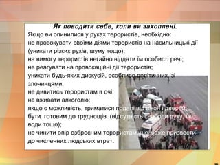 Як поводити себе, коли ви захоплені. 
Якщо ви опинилися у руках терористів, необхідно: 
не провокувати своїми діями терористів на насильницькі дії 
(уникати різких рухів, шуму тощо); 
на вимогу терористів негайно віддати їм особисті речі; 
не реагувати на провокаційні дії терористів; 
уникати будь-яких дискусій, особливо політичних, зі 
злочинцями; 
не дивитись терористам в очі; 
не вживати алкоголю; 
якщо є можливість, триматися подалі від вікон і дверей; 
бути готовим до труднощів (відсутність свободи руху, їжі, 
води тощо); 
не чинити опір озброєним терористам, що може призвести 
до численних людських втрат. 
20 
 