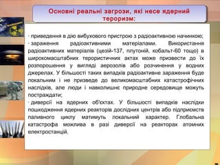 Основні реальні загрози, які несе ядерний 
тероризм: 
· приведення в дію вибухового пристрою з радіоактивною начинкою; 
· зараження радіоактивними матеріалами. Використання 
радіоактивних матеріалів (цезій-137, плутоній, кобальт-60 тощо) в 
широкомасштабних терористичних актах може призвести до їх 
розпорошення у вигляді аерозолів або розчинення у водних 
джерелах. У більшості таких випадків радіоактивне зараження буде 
локальним і не призведе до великомасштабних катастрофічних 
наслідків, але люди і навколишнє природне середовище можуть 
постраждати; 
· диверсії на ядерних об'єктах. У більшості випадків наслідки 
пошкодження ядерних реакторів дослідних центрів або підприємств 
паливного циклу матимуть локальний характер. Глобальна 
катастрофа можлива в разі диверсії на реакторах атомних 
електростанцій. 
30 
Основні реальні загрози, які несе ядерний 
тероризм: 
 