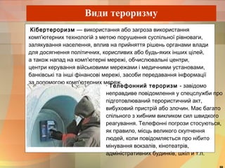 Види тероризму 
Кібертероризм — використання або загроза використання 
комп'ютерних технологій з метою порушення суспільної рівноваги, 
залякування населення, вплив на прийняття рішень органами влади 
для досягнення політичних, корисливих або будь-яких інших цілей, 
а також напад на комп'ютерні мережі, обчислювальні центри, 
центри керування військовими мережами і медичними установами, 
банківські та інші фінансові мережі, засоби передавання інформації 
за допомогою комп'ютерних мереж. 
· Телефонний тероризм - завідомо 
неправдиве повідомлення у спецслужби про 
підготовлюваний терористичний акт, 
вибуховий пристрій або злочин. Має багато 
спільного з хибним викликом сил швидкого 
реагування. Телефонні погрози стосуються, 
як правило, місць великого скупчення 
людей, коли повідомляється про нібито 
мінування вокзалів, кінотеатрів, 
адміністративних будинків, шкіл и т.п. 
32 
 