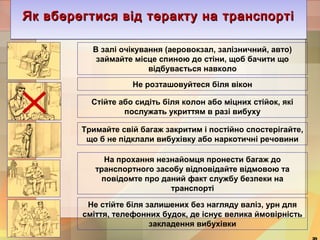 Як вберегтися від теракту ЯЯЯккк вввбббееерррееегггтттииисссяяя вввіііддд тттеееррраааккктттууу ннннаааа ттттррррааааннннссссппппооооррррттттіііі 
В залі очікування (аеровокзал, залізничний, авто) 
займайте місце спиною до стіни, щоб бачити що 
відбувається навколо 
Не розташовуйтеся біля вікон 
Стійте або сидіть біля колон або міцних стійок, які 
послужать укриттям в разі вибуху 
Тримайте свій багаж закритим і постійно спостерігайте, 
що б не підклали вибухівку або наркотичні речовини 
На прохання незнайомця пронести багаж до 
транспортного засобу відповідайте відмовою та 
повідомте про даний факт службу безпеки на 
транспорті 
Не стійте біля залишених без нагляду валіз, урн для 
сміття, телефонних будок, де існує велика ймовірність 
закладення вибухівки 
39 
 