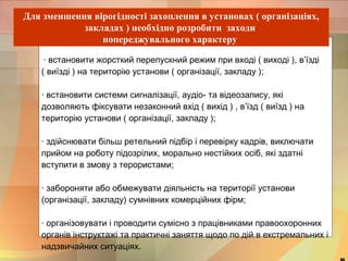 Для зменшення вірогідності захоплення в установах ( організаціях, 
закладах ) необхідно розробити заходи 
попереджувального характеру 
· встановити жорсткий перепускний режим при вході ( виході ), в’їзді 
( виїзді ) на територію установи ( організації, закладу ); 
· встановити системи сигналізації, аудіо- та відеозапису, які 
дозволяють фіксувати незаконний вхід ( вихід ) , в’їзд ( виїзд ) на 
територію установи ( організації, закладу ); 
· здійснювати більш ретельний підбір і перевірку кадрів, виключати 
прийом на роботу підозрілих, морально нестійких осіб, які здатні 
вступити в змову з терористами; 
· забороняти або обмежувати діяльність на території установи 
(організації, закладу) сумнівних комерційних фірм; 
· організовувати і проводити сумісно з працівниками правоохоронних 
органів інструктажі та практичні заняття щодо по дій в екстремальних і 
надзвичайних ситуаціях. 
46 
 