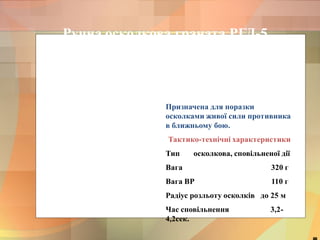 Ручна осколкова граната РГД-5 
Призначена для поразки 
осколками живої сили противника 
в ближньому бою. 
Тактико-технічні характеристики 
Тип осколкова, сповільненої дії 
Вага 320 г 
Вага ВР 110 г 
Радіус розльоту осколків до 25 м 
Час сповільнення 3,2- 
4,2сек. 
48 
 