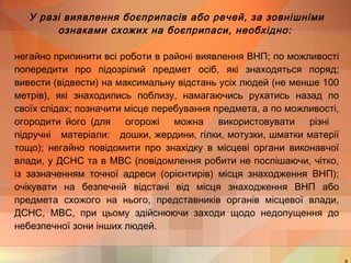 У разі виявлення боєприпасів або речей, за зовнішніми 
ознаками схожих на боєприпаси, необхідно: 
негайно припинити всі роботи в районі виявлення ВНП; по можливості 
попередити про підозрілий предмет осіб, які знаходяться поряд; 
вивести (відвести) на максимальну відстань усіх людей (не менше 100 
метрів), які знаходились поблизу, намагаючись рухатись назад по 
своїх слідах; позначити місце перебування предмета, а по можливості, 
огородити його (для огорожі можна використовувати різні 
підручні матеріали: дошки, жердини, гілки, мотузки, шматки матерії 
тощо); негайно повідомити про знахідку в місцеві органи виконавчої 
влади, у ДСНС та в МВС (повідомлення робити не поспішаючи, чітко, 
із зазначенням точної адреси (орієнтирів) місця знаходження ВНП); 
очікувати на безпечній відстані від місця знаходження ВНП або 
предмета схожого на нього, представників органів місцевої влади, 
ДСНС, МВС, при цьому здійснюючи заходи щодо недопущення до 
небезпечної зони інших людей. 
8 
 