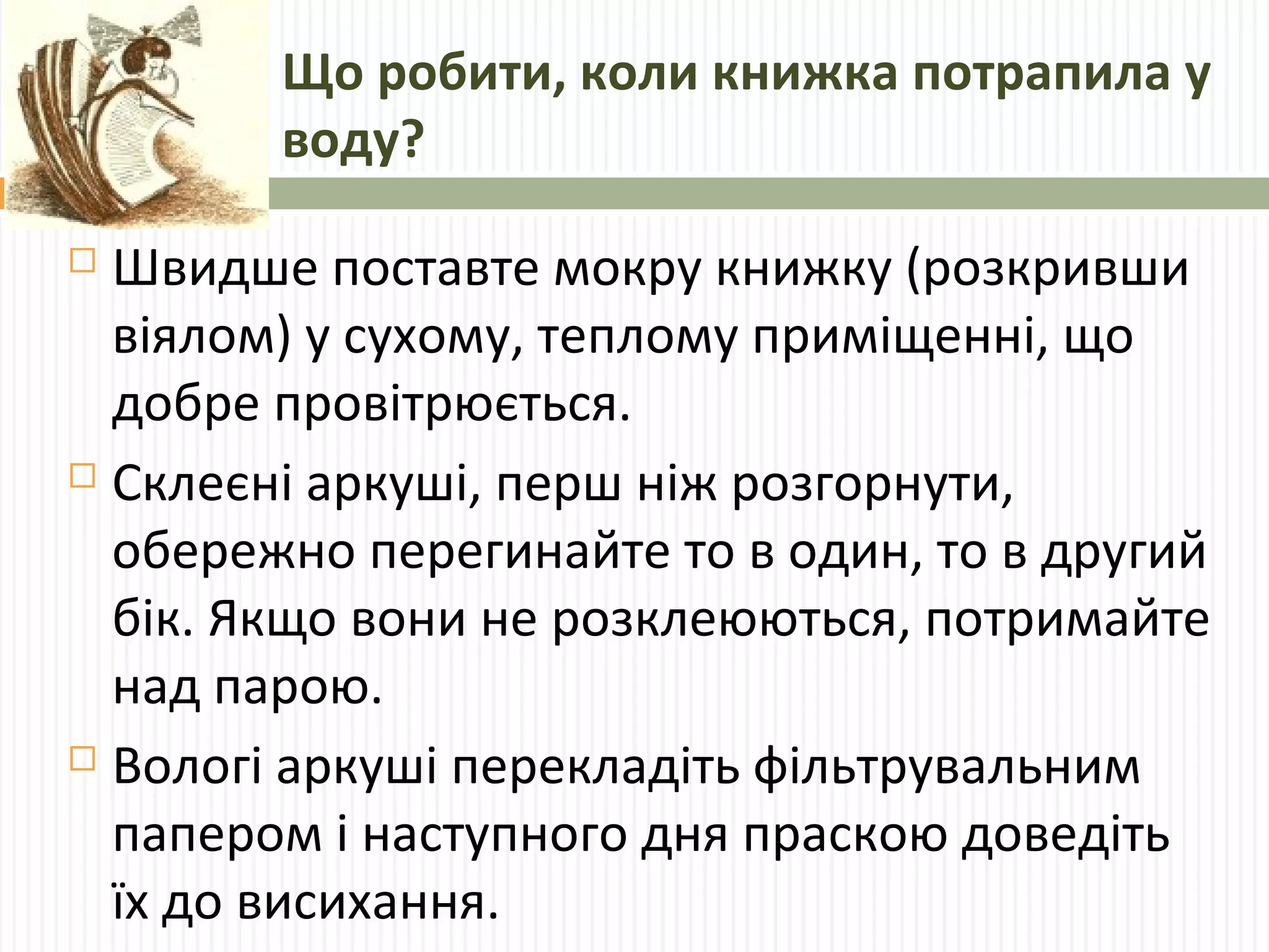 Що робити, коли книжка потрапила у 
воду? 
 Швидше поставте мокру книжку (розкривши 
віялом) у сухому, теплому приміщенні, що 
добре провітрюється. 
 Склеєні аркуші, перш ніж розгорнути, 
обережно перегинайте то в один, то в другий 
бік. Якщо вони не розклеюються, потримайте 
над парою. 
 Вологі аркуші перекладіть фільтрувальним 
папером і наступного дня праскою доведіть 
їх до висихання. 
 