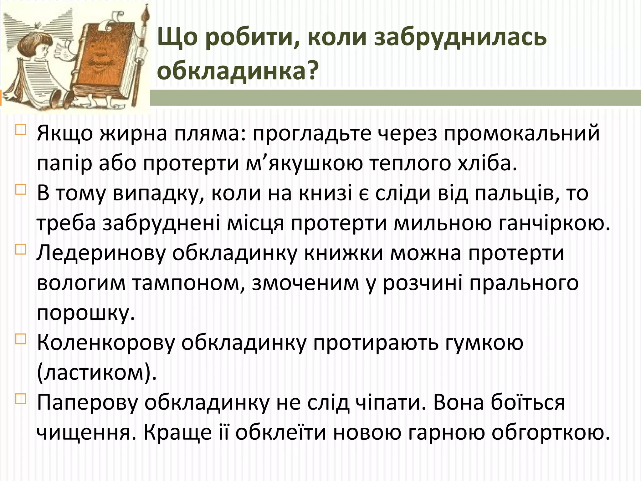 Що робити, коли забруднилась 
обкладинка? 
 Якщо жирна пляма: прогладьте через промокальний 
папір або протерти м’якушкою теплого хліба. 
 В тому випадку, коли на книзі є сліди від пальців, то 
треба забруднені місця протерти мильною ганчіркою. 
 Ледеринову обкладинку книжки можна протерти 
вологим тампоном, змоченим у розчині прального 
порошку. 
 Коленкорову обкладинку протирають гумкою 
(ластиком). 
 Паперову обкладинку не слід чіпати. Вона боїться 
чищення. Краще ії обклеїти новою гарною обгорткою. 
 