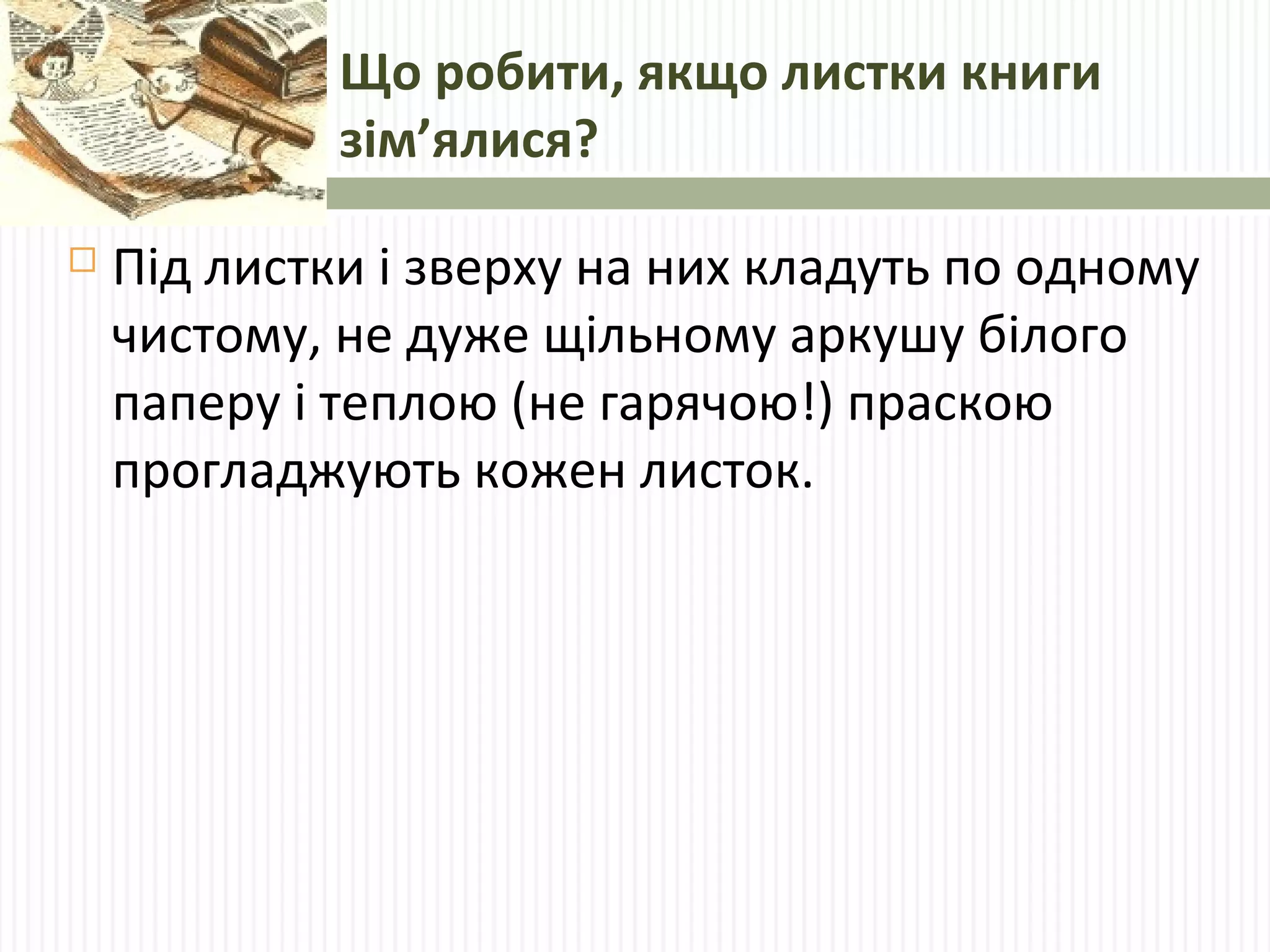 Що робити, якщо листки книги 
зім’ялися? 
 Під листки і зверху на них кладуть по одному 
чистому, не дуже щільному аркушу білого 
паперу і теплою (не гарячою!) праскою 
прогладжують кожен листок. 
 
