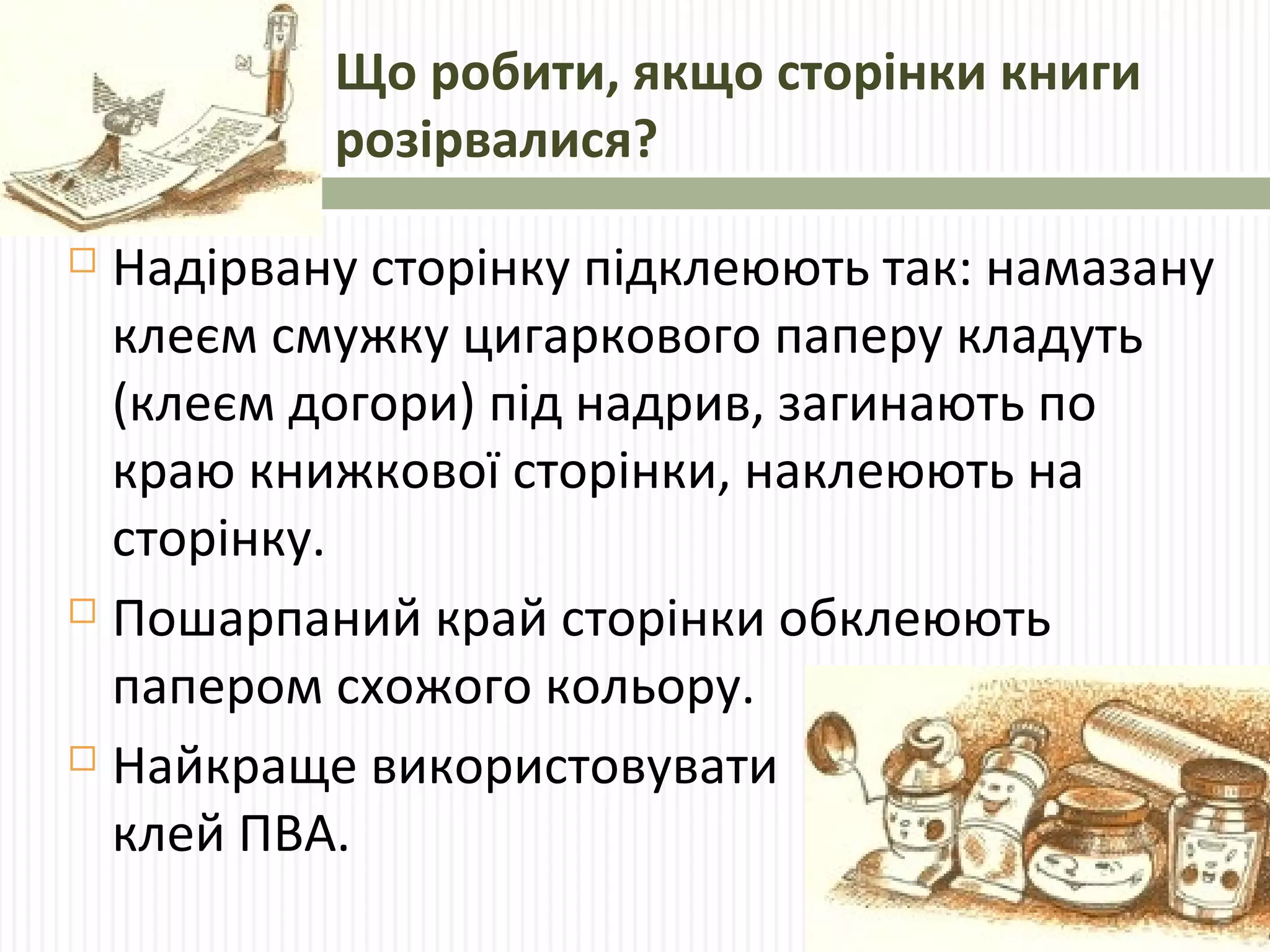 Що робити, якщо сторінки книги 
розірвалися? 
 Надірвану сторінку підклеюють так: намазану 
клеєм смужку цигаркового паперу кладуть 
(клеєм догори) під надрив, загинають по 
краю книжкової сторінки, наклеюють на 
сторінку. 
 Пошарпаний край сторінки обклеюють 
папером схожого кольору. 
 Найкраще використовувати 
клей ПВА. 
