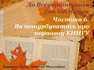 До Всеукраїнського 
Дня Бібліотек 
Частина 6. 
Як потурбуватись про 
поранену КНИГУ 
Вчитель: Каліш Наталія Миколаївна 
 