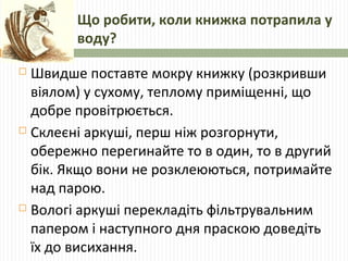 Що робити, коли книжка потрапила у 
воду? 
 Швидше поставте мокру книжку (розкривши 
віялом) у сухому, теплому приміщенні...