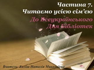 Частина 7. 
Читаємо усією сім’єю 
До Всеукраїнського 
Дня Бібліотек 
Вчитель: Каліш Наталія Миколаївна 
 