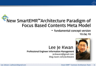 Lee Jekwan / je2kwan2@gmail.com 
1 
Smart EMR™Common Architecture Team 
업무개발내역 
Lee Je Kwan 
Professional Engineer Information Management 
je2kwan2@gmail.com 
blog.naver.com/je2kwan2New SmartEMR™Architecture Paradigm of Focus Based Contents Meta Model-fundamental concept version 10.04.10  