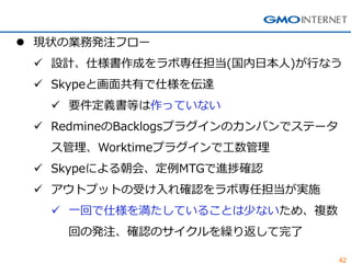 42 
現状の業務発注フロー 
設計、仕様書作成をラボ専任担当(国内日本人)が行なう 
Skypeと画面共有で仕様を伝達 
要件定義書等は作っていない 
RedmineのBacklogsプラグインのカンバンでステータ ス管理、Work...