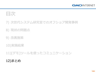 100 
目次 
7)次世代システム研究室でのオフショア開発事例 
8)現状の問題点 
9)改善施策 
10)実施結果 
11)[デモ]ツールを使ったコミュニケーション 
12)まとめ  