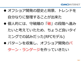 101 
オフショア開発の歴史と背景、トレンドを 自分なりに整理することが出来た 
個人的には、守破離の「破」の段階へ進み たいと考えていたため、ちょうど良いタイ ミングでの試みだった(RFCモデル) 
パターンを収集し、オフショア開発のパ ターン・ランゲージを作っていきたい  