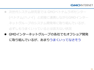 11 
次世代システム研究室では GMOベトナムラボセンター (ベトナム/ハノイ) と密接に連携しながらGMOインター ネットグループのシステム開発等に取り組んでいるが、 必ずしもうまくいっているとは言えない状況 
GMOインターネットグループの各社でもオフショア開発 に取り組んでいるが、あまりうまくいってなさそう  