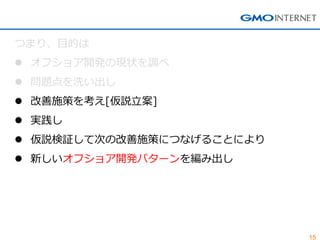 15 
つまり、目的は 
オフショア開発の現状を調べ 
問題点を洗い出し 
改善施策を考え[仮説立案] 
実践し 
仮説検証して次の改善施策につなげることにより 
新しいオフショア開発パターンを編み出し  