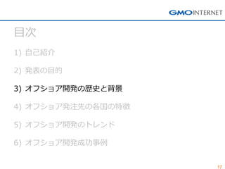 17 
目次 
1)自己紹介 
2)発表の目的 
3)オフショア開発の歴史と背景 
4)オフショア発注先の各国の特徴 
5)オフショア開発のトレンド 
6)オフショア開発成功事例  