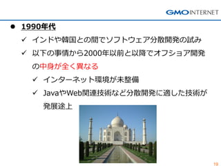 19 
1990年代 
インドや韓国との間でソフトウェア分散開発の試み 
以下の事情から2000年以前と以降でオフショア開発 の中身が全く異なる 
インターネット環境が未整備 
JavaやWeb関連技術など分散開発に適した技術が 発展途上  