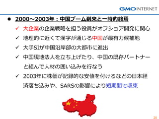 20 
2000～2003年：中国ブーム到来と一時的終焉 
大企業の企業戦略を担う役員がオフショア開発に関心 
地理的に近くて漢字が通じる中国が最有力候補地 
大手SIが中国沿岸部の大都市に進出 
中国現地法人を立ち上げたり、中国の既存パートナー と組んで人材の囲い込みを行なう 
2003年に株価が記録的な安値を付けるなどの日本経 済落ち込みや、SARSの影響により短期間で収束  