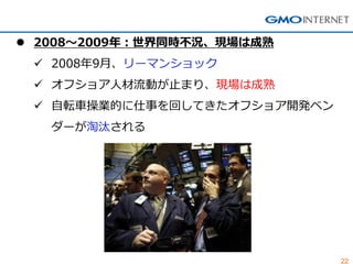 22 
2008～2009年：世界同時不況、現場は成熟 
2008年9月、リーマンショック 
オフショア人材流動が止まり、現場は成熟 
自転車操業的に仕事を回してきたオフショア開発ベン ダーが淘汰される  