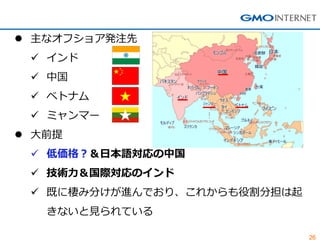 26 
主なオフショア発注先 
インド 
中国 
ベトナム 
ミャンマー 
大前提 
低価格？＆日本語対応の中国 
技術力＆国際対応のインド 
既に棲み分けが進んでおり、これからも役割分担は起 きないと見られている  