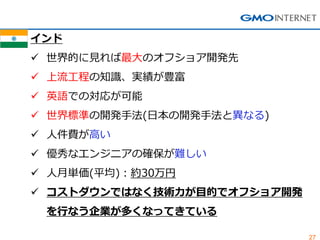 27 
インド 
世界的に見れば最大のオフショア開発先 
上流工程の知識、実績が豊富 
英語での対応が可能 
世界標準の開発手法(日本の開発手法と異なる) 
人件費が高い 
優秀なエンジニアの確保が難しい 
人月単価(平均)：約30万円 
コストダウンではなく技術力が目的でオフショア開発 を行なう企業が多くなってきている  