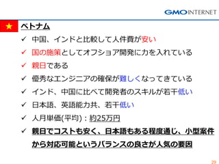 29 
ベトナム 
中国、インドと比較して人件費が安い 
国の施策としてオフショア開発に力を入れている 
親日である 
優秀なエンジニアの確保が難しくなってきている 
インド、中国に比べて開発者のスキルが若干低い 
日本語、英語能力共、若干低い 
人月単価(平均)：約25万円 
親日でコストも安く、日本語もある程度通じ、小型案件 から対応可能というバランスの良さが人気の要因  