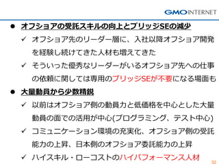 32 
オフショアの受託スキルの向上とブリッジSEの減少 
オフショア先のリーダー層に、入社以降オフショア開発 を経験し続けてきた人材も増えてきた 
そういった優秀なリーダーがいるオフショア先への仕事 の依頼に関しては専用のブリッジSEが不要になる場面も 
大量動員から少数精鋭 
以前はオフショア側の動員力と低価格を中心とした大量 動員の面での活用が中心(プログラミング、テスト中心) 
コミュニケーション環境の充実化、オフショア側の受託 能力の上昇、日本側のオフショア委託能力の上昇 
ハイスキル・ローコストのハイパフォーマンス人材  