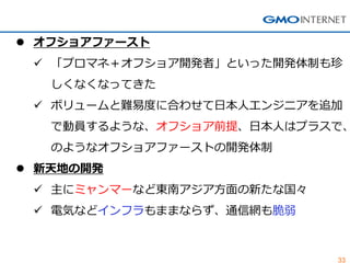 33 
オフショアファースト 
「プロマネ＋オフショア開発者」といった開発体制も珍 しくなくなってきた 
ボリュームと難易度に合わせて日本人エンジニアを追加 で動員するような、オフショア前提、日本人はプラスで、 のようなオフショアファーストの開発体制 
新天地の開発 
主にミャンマーなど東南アジア方面の新たな国々 
電気などインフラもままならず、通信網も脆弱  