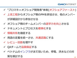 37 
"プロマネ＋オフショア開発者"体制(オフショアファースト) 
上流工程からオフショア側のPMを参加させ、他のメンバー が詳細設計から参加させる 
オフショア側のチームメンバーの語学力を向上させる 
ドキュメントとプロセスを標準化する 
情報共有を徹底する 
用語の定義を統一させ、共通認識にする 
レビュー回数を増やす 
QAチームで品質保証する 
ベトナムのインフラがまだ弱いため、停電、洪水などの対 策を検討する  
