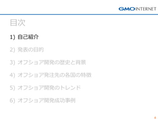 4 
目次 
1)自己紹介 
2)発表の目的 
3)オフショア開発の歴史と背景 
4)オフショア発注先の各国の特徴 
5)オフショア開発のトレンド 
6)オフショア開発成功事例  